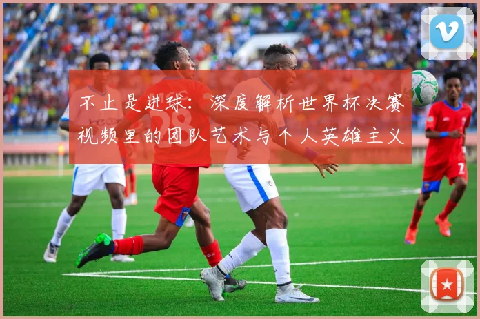 不止是进球:深度解析世界杯决赛视频里的团队艺术与个人英雄主义