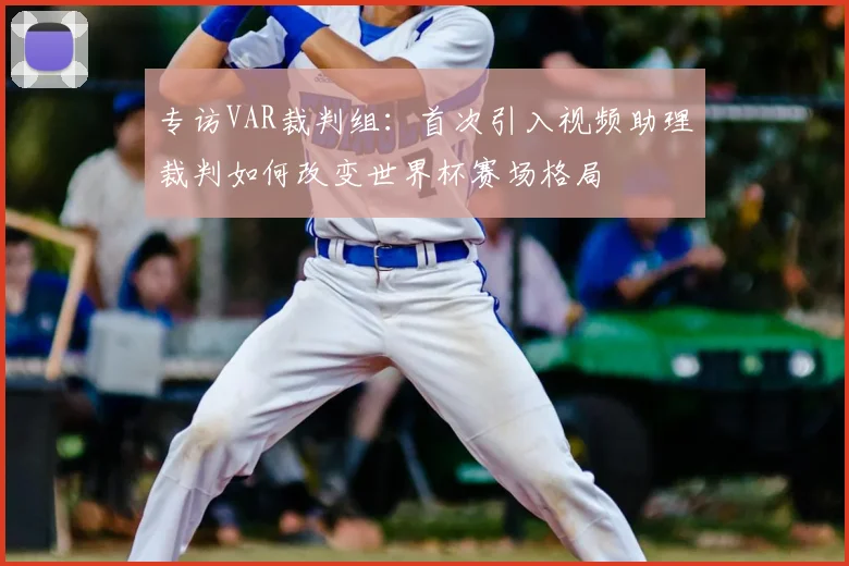 专访VAR裁判组:首次引入视频助理裁判如何改变世界杯赛场格局