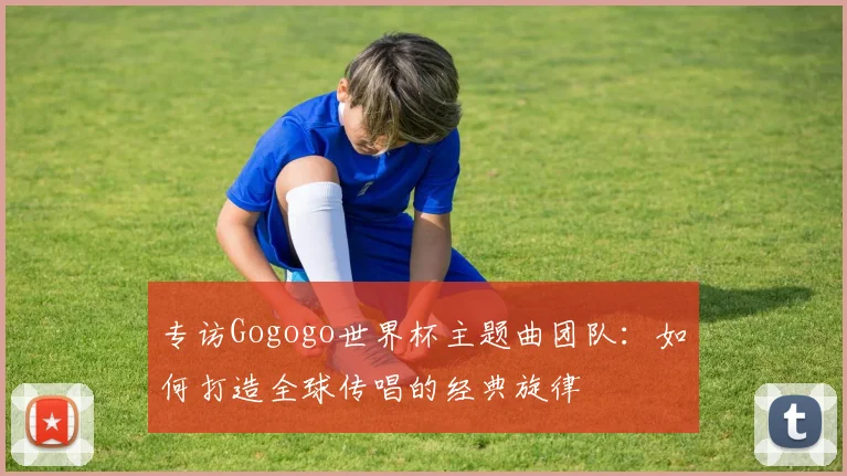 专访Gogogo世界杯主题曲团队:如何打造全球传唱的经典旋律