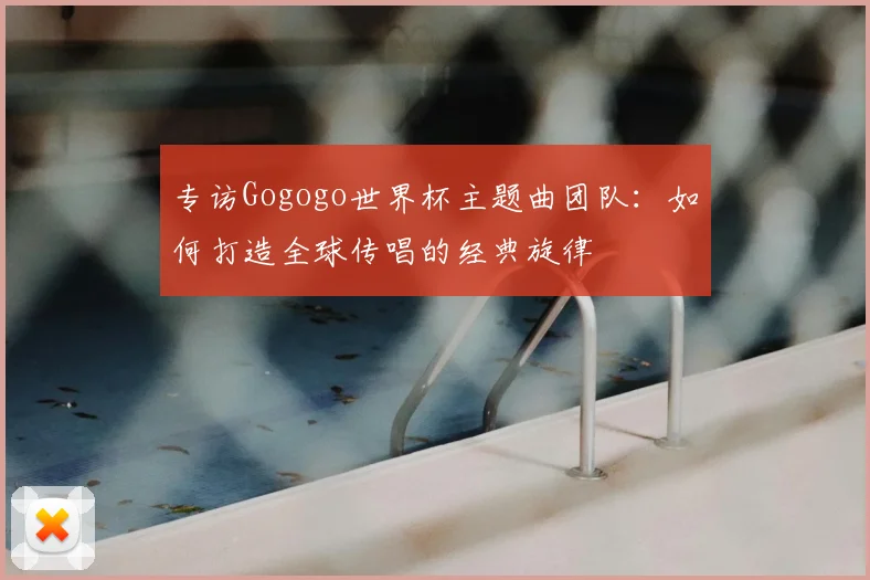 专访Gogogo世界杯主题曲团队:如何打造全球传唱的经典旋律