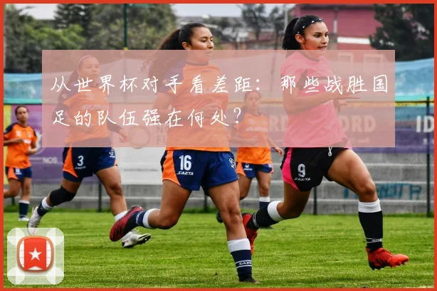 从世界杯对手看差距:那些战胜国足的队伍强在何处?