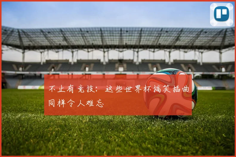 不止有竞技:这些世界杯搞笑插曲同样令人难忘