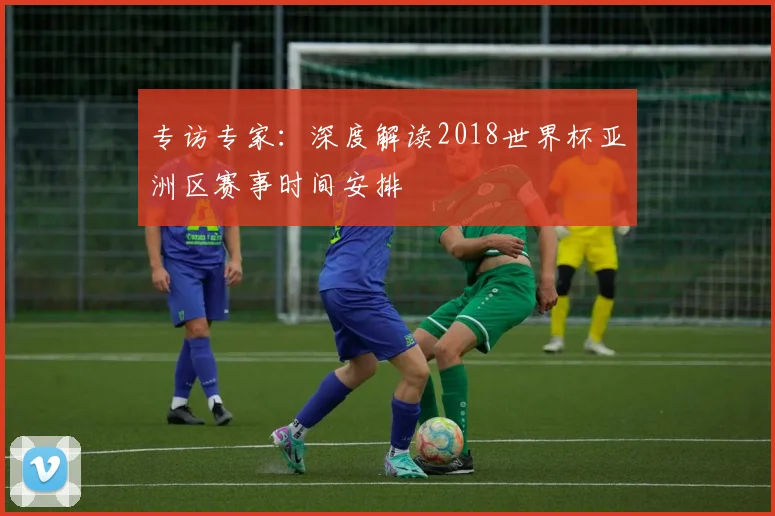 专访专家：深度解读2018世界杯亚洲区赛事时间安排
