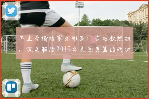 不止是输给塞尔维亚:专访教练组,深度解读2019年美国男篮的两次失利