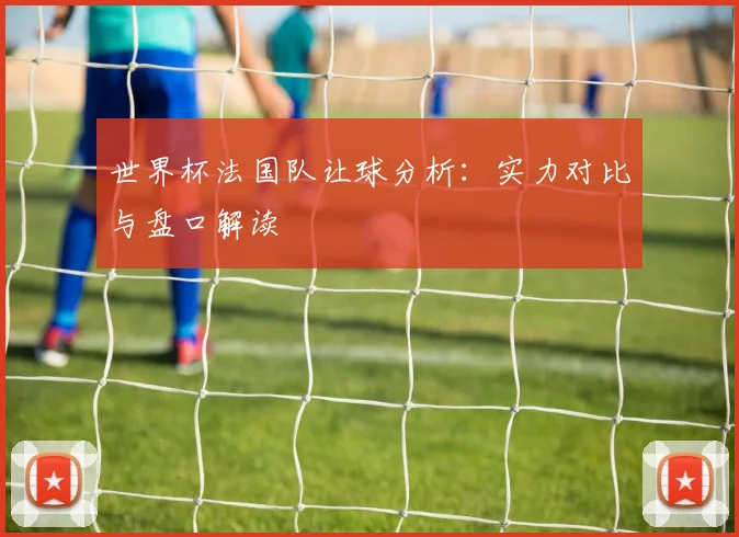 世界杯法国队让球分析:实力对比与盘口解读
