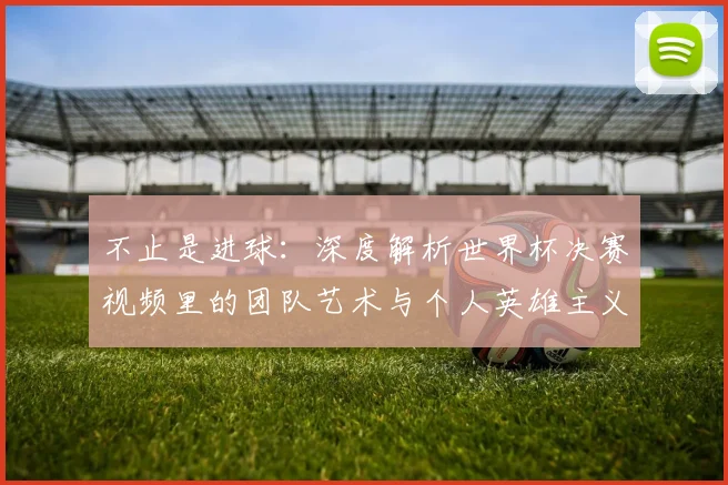 不止是进球:深度解析世界杯决赛视频里的团队艺术与个人英雄主义
