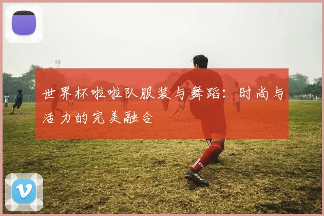 世界杯啦啦队服装与舞蹈:时尚与活力的完美融合