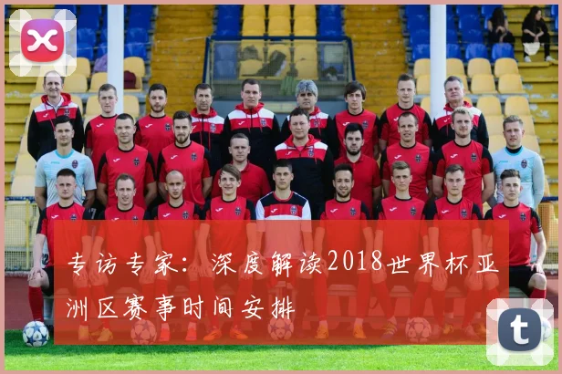 专访专家:深度解读2018世界杯亚洲区赛事时间安排