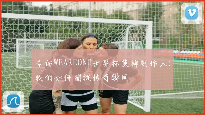 专访WEAREONE世界杯集锦制作人:我们如何捕捉传奇瞬间