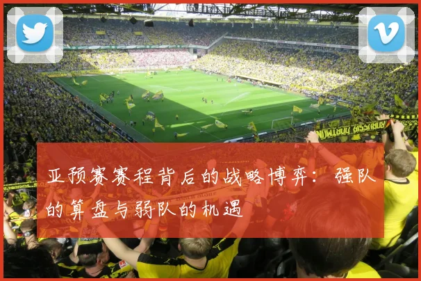 亚预赛赛程背后的战略博弈:强队的算盘与弱队的机遇
