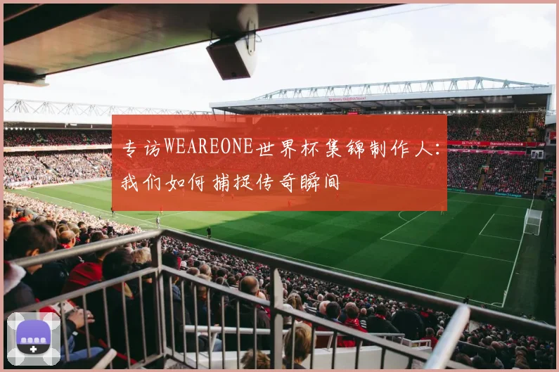 专访WEAREONE世界杯集锦制作人:我们如何捕捉传奇瞬间