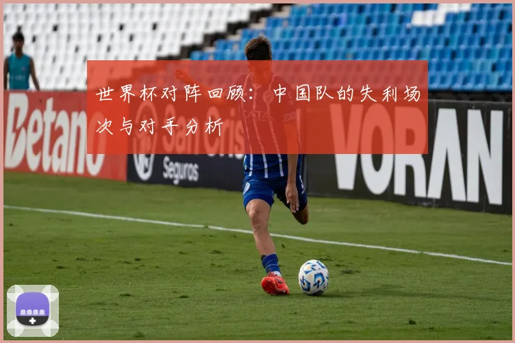 世界杯对阵回顾：中国队的失利场次与对手分析