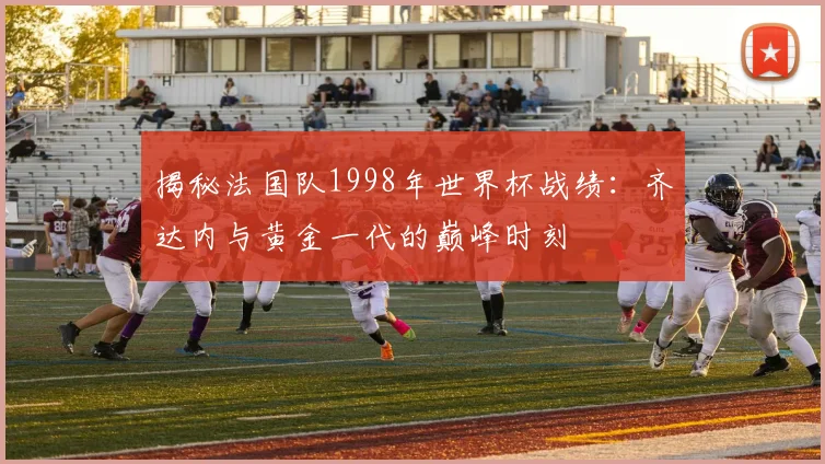 揭秘法国队1998年世界杯战绩：齐达内与黄金一代的巅峰时刻
