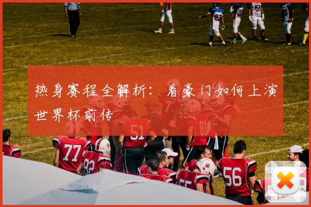 热身赛程全解析：看豪门如何上演世界杯前传
